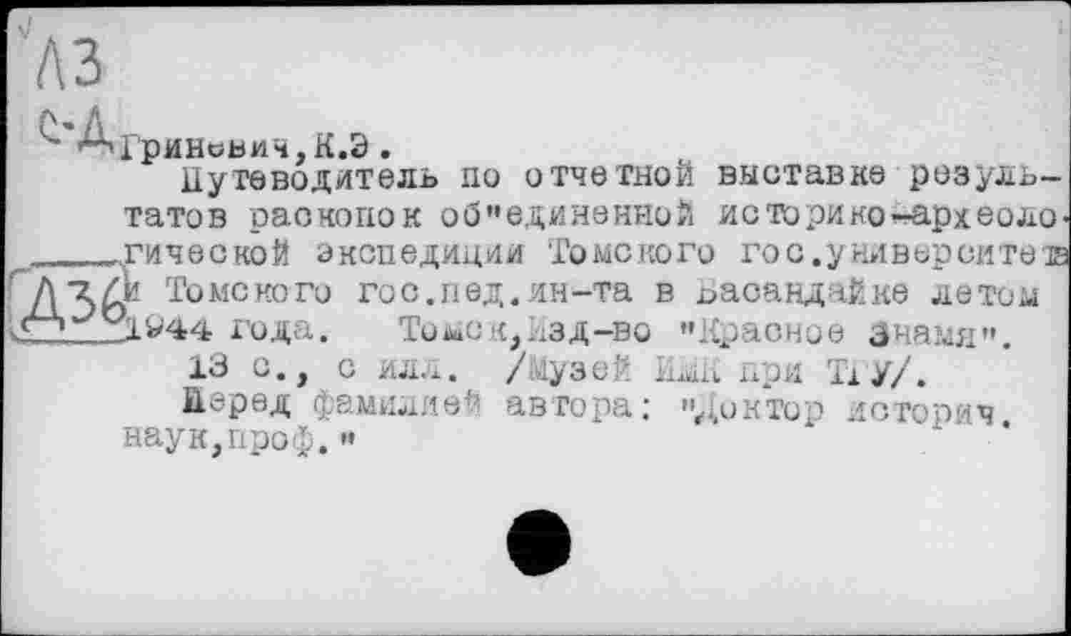 ﻿A3
Гринсьич,К.Э.
Путеводитель по отчетной выставке результатов раскопок об "единенной ис тори ко-аркео логической экспедиции Томского гос.университета ’и Томского го с. п ед. ин-та в Баоандайке летом 31^44 года. Томс к, Изд-во "Красное Знамя".
13 С., С ИЛЛ. /музей ИмК При Т1У/.
Перед фамилией автора; "диктор историч наук,проф."